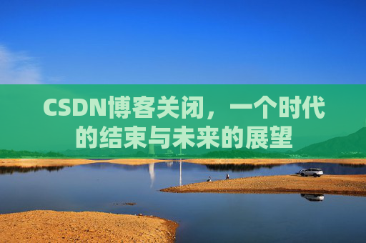 CSDN博客关闭，一个时代的结束与未来的展望